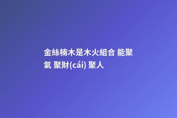 金絲楠木是木火組合 能聚氣 聚財(cái) 聚人